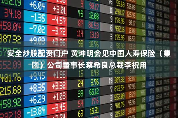 安全炒股配资门户 黄坤明会见中国人寿保险（集团）公司董事长蔡希良总裁李祝用