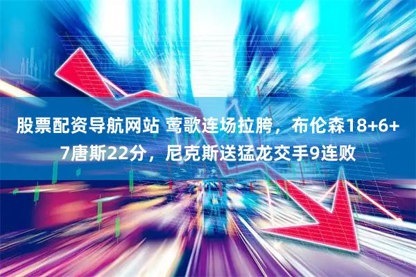 股票配资导航网站 莺歌连场拉胯，布伦森18+6+7唐斯22分，尼克斯送猛龙交手9连败