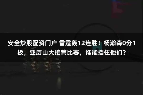 安全炒股配资门户 雷霆轰12连胜！杨瀚森0分1板，亚历山大接管比赛，谁能挡住他们？