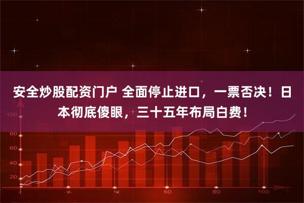 安全炒股配资门户 全面停止进口，一票否决！日本彻底傻眼，三十五年布局白费！