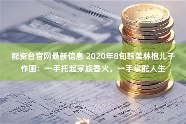 配资台官网最新信息 2020年8旬韩美林抱儿子作画：一手托起家族香火，一手掌舵人生