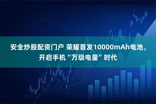 安全炒股配资门户 荣耀首发10000mAh电池，开启手机“万级电量”时代