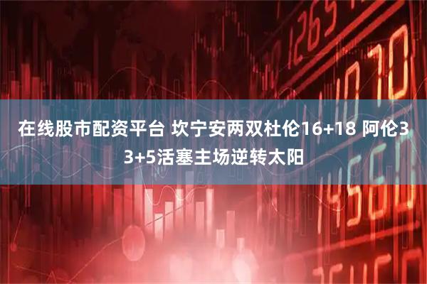在线股市配资平台 坎宁安两双杜伦16+18 阿伦33+5活塞主场逆转太阳