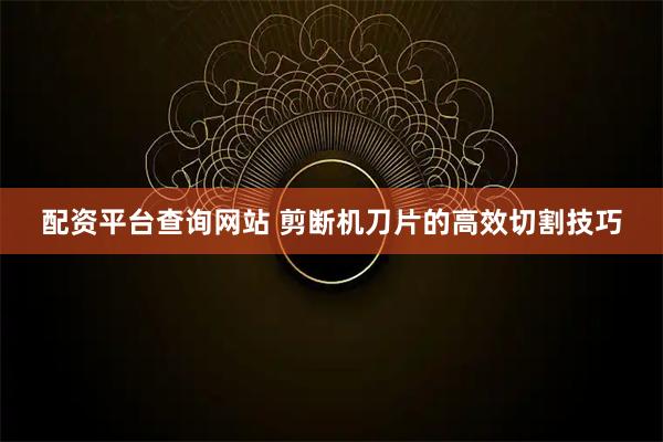 配资平台查询网站 剪断机刀片的高效切割技巧
